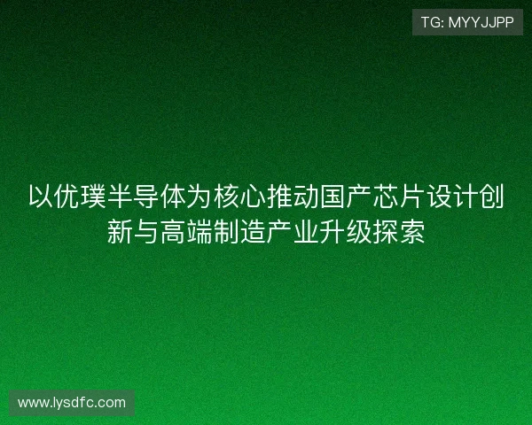 以优璞半导体为核心推动国产芯片设计创新与高端制造产业升级探索
